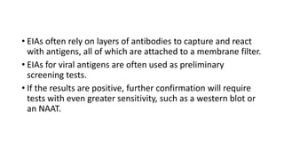 • EIAs often rely on layers of antibodies to capture and react
with antigens, all of which are attached to a membrane filter.
• EIAs for viral antigens are often used as preliminary
screening tests.
• If the results are positive, further confirmation will require
tests with even greater sensitivity, such as a western blot or
an NAAT.
 