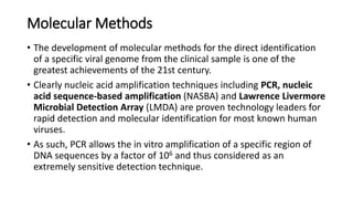 Molecular Methods
• The development of molecular methods for the direct identification
of a specific viral genome from the clinical sample is one of the
greatest achievements of the 21st century.
• Clearly nucleic acid amplification techniques including PCR, nucleic
acid sequence-based amplification (NASBA) and Lawrence Livermore
Microbial Detection Array (LMDA) are proven technology leaders for
rapid detection and molecular identification for most known human
viruses.
• As such, PCR allows the in vitro amplification of a specific region of
DNA sequences by a factor of 106 and thus considered as an
extremely sensitive detection technique.
 
