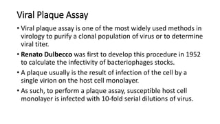 Viral Plaque Assay
• Viral plaque assay is one of the most widely used methods in
virology to purify a clonal population of virus or to determine
viral titer.
• Renato Dulbecco was first to develop this procedure in 1952
to calculate the infectivity of bacteriophages stocks.
• A plaque usually is the result of infection of the cell by a
single virion on the host cell monolayer.
• As such, to perform a plaque assay, susceptible host cell
monolayer is infected with 10-fold serial dilutions of virus.
 