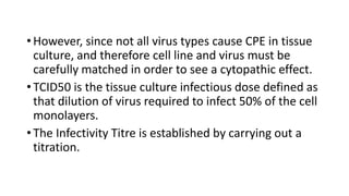• However, since not all virus types cause CPE in tissue
culture, and therefore cell line and virus must be
carefully matched in order to see a cytopathic effect.
• TCID50 is the tissue culture infectious dose defined as
that dilution of virus required to infect 50% of the cell
monolayers.
• The Infectivity Titre is established by carrying out a
titration.
 