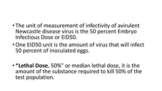 • The unit of measurement of infectivity of avirulent
Newcastle disease virus is the 50 percent Embryo
Infectious Dose or EID50.
• One EID50 unit is the amount of virus that will infect
50 percent of inoculated eggs.
• *Lethal Dose, 50%" or median lethal dose, it is the
amount of the substance required to kill 50% of the
test population.
 