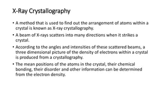 X-Ray Crystallography
• A method that is used to find out the arrangement of atoms within a
crystal is known as X-ray crystallography.
• A beam of X-rays scatters into many directions when it strikes a
crystal.
• According to the angles and intensities of these scattered beams, a
three dimensional picture of the density of electrons within a crystal
is produced from a crystallography.
• The mean positions of the atoms in the crystal, their chemical
bonding, their disorder and other information can be determined
from the electron density.
 