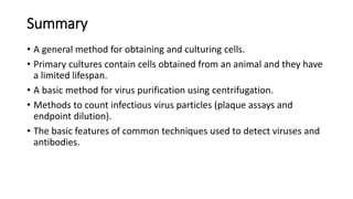 Summary
• A general method for obtaining and culturing cells.
• Primary cultures contain cells obtained from an animal and they have
a limited lifespan.
• A basic method for virus purification using centrifugation.
• Methods to count infectious virus particles (plaque assays and
endpoint dilution).
• The basic features of common techniques used to detect viruses and
antibodies.
 