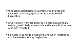 • Although most laboratories combine traditional and
advanced laboratory approaches to optimize viral
diagnostics.
• Virus isolation from cell cultures still remains a primary
method, particularly when viable and nonviable virus need
to be differentiated.
• If a viable virus has to be isolated, and when infection is
not characteristic of any single virus.
 