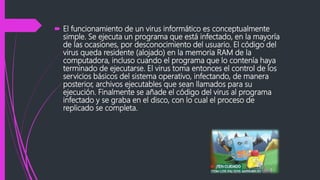  El funcionamiento de un virus informático es conceptualmente
simple. Se ejecuta un programa que está infectado, en la mayoría
de las ocasiones, por desconocimiento del usuario. El código del
virus queda residente (alojado) en la memoria RAM de la
computadora, incluso cuando el programa que lo contenía haya
terminado de ejecutarse. El virus toma entonces el control de los
servicios básicos del sistema operativo, infectando, de manera
posterior, archivos ejecutables que sean llamados para su
ejecución. Finalmente se añade el código del virus al programa
infectado y se graba en el disco, con lo cual el proceso de
replicado se completa.
 
