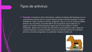 Tipos de antivirus:
 Troyano: Consiste en robar información o alterar el sistema del hardware o en un
caso extremo permite que un usuario externo pueda controlar el equipo. Troyano
(Caballo de Troya). Aunque es menos "peligroso" que un virus, los troyanos deben
tenerse muy encuentra, se puede definir de una persona que accede por un
agujero en nuestro sistema (puerta trasera) por el cual acceden a nuestro
ordenador, desde otro, en busca de información que poseamos como claves de
cuentas bancarias o inclusive pueden tomar el control de nuestro PC y eliminar
archivos, cerrarnos programas, no pudiendo manejar el ratón, etc.
 