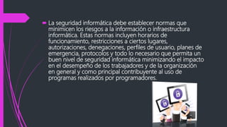  La seguridad informática debe establecer normas que
minimicen los riesgos a la información o infraestructura
informática. Estas normas incluyen horarios de
funcionamiento, restricciones a ciertos lugares,
autorizaciones, denegaciones, perfiles de usuario, planes de
emergencia, protocolos y todo lo necesario que permita un
buen nivel de seguridad informática minimizando el impacto
en el desempeño de los trabajadores y de la organización
en general y como principal contribuyente al uso de
programas realizados por programadores.
 