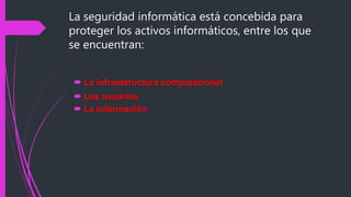 La seguridad informática está concebida para
proteger los activos informáticos, entre los que
se encuentran:
 La infraestructura computacional
 Los usuarios
 La información
 