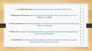  Actividad silenciosa: el sistema no mostrará signos de infiltración de virus.
 Resistencia al formateo: infecta porciones muy específicas de la computadora, ya sea en el
CMOS o en el MBR.
 Virus camaleones Simulan ser programas comerciales en los que el usuario suele confiar, pero
daña en el ordenador
 Retro-virus: anulan de los programas antivirus que estén funcionando en la computadora; el
ordenador queda indefenso.
 Mutabilidad: modifican su propio código para evadir la acción de los antivirus, creando
alteraciones de sí mismos en cada copia.
 