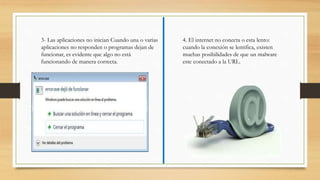 3- Las aplicaciones no inician Cuando una o varias
aplicaciones no responden o programas dejan de
funcionar, es evidente que algo no está
funcionando de manera correcta.
4. El internet no conecta o esta lento:
cuando la conexión se lentifica, existen
muchas posibilidades de que un malware
este conectado a la URL.
 