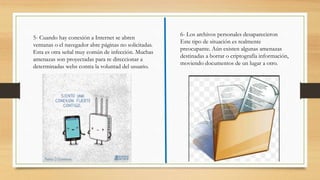 5- Cuando hay conexión a Internet se abren
ventanas o el navegador abre páginas no solicitadas.
Esta es otra señal muy común de infección. Muchas
amenazas son proyectadas para re direccionar a
determinadas webs contra la voluntad del usuario.
6- Los archivos personales desaparecieron
Este tipo de situación es realmente
preocupante. Aún existen algunas amenazas
destinadas a borrar o criptografía información,
moviendo documentos de un lugar a otro.
 