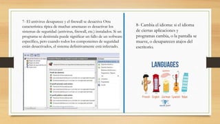 7- El antivirus desaparece y el firewall se desactiva Otra
característica típica de muchas amenazas es desactivar los
sistemas de seguridad (antivirus, firewall, etc.) instalados. Si un
programa se desinstala puede significar un fallo de un software
específico, pero cuando todos los componentes de seguridad
están desactivados, el sistema definitivamente está infectado.
8- Cambia el idioma: si el idioma
de ciertas aplicaciones y
programas cambia, o la pantalla se
mueve, o desaparecen atajos del
escritorio.
 