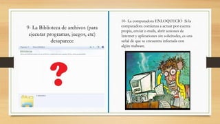10- La computadora ENLOQUECIÓ Si la
computadora comienza a actuar por cuenta
propia, enviar e-mails, abrir sesiones de
Internet y aplicaciones sin solicitudes, es una
señal de que se encuentra infectada con
algún malware.
9- La Biblioteca de archivos (para
ejecutar programas, juegos, etc)
desaparece
 