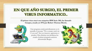 EN QUE AÑO SURGIO, EL PRIMER
VIRUS INFORMATICO..
El primer virus atacó una máquina IBM Serie 360, fue llamado
Creeper, creado en 1972 por Robert Thomas Morris.
Este programa emitía periódicamente en la
pantalla el mensaje: "I'm a creeper catch me
if you can!" (Soy un (insecto), agárrenme si
pueden). Para eliminar este problema fue
creado el primer programa antivirus
denominado Reaper.
 