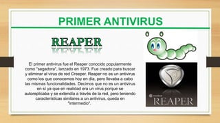 PRIMER ANTIVIRUS
El primer antivirus fue el Reaper conocido popularmente
como "segadora", lanzado en 1973. Fue creado para buscar
y eliminar al virus de red Creeper. Reaper no es un antivirus
como los que conocemos hoy en día, pero llevaba a cabo
las mismas funcionalidades. Decimos que no es un antivirus
en sí ya que en realidad era un virus porque se
autoreplicaba y se extendía a través de la red, pero teniendo
características similares a un antivirus, queda en
"intermedio".
 