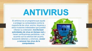 El antivirus es un programa que ayuda
a proteger su computadora contra la
mayoría de los virus, worms, troyanos y
otros invasores indeseados que puedan
infectar su ordenador. monitorizan
actividades de virus en tiempo real y
hacen verificaciones periódicas, o de
acuerdo con la solicitud del usuario,
buscando detectar y, entonces, anular
o remover los virus de la
computadora.
 