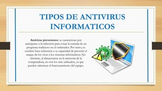 TIPOS DE ANTIVIRUS
INFORMATICOS
Antivirus preventores: se caracterizan por
anticiparse a la infección para evitar la entrada de un
programa malicioso en el ordenador. Por tanto, su
nombre hace referencia a su capacidad de prevenir el
ataque de los virus a los sistemas informáticos. No
obstante, al almacenarse en la memoria de la
computadora, no son los más utilizados, ya que
pueden ralentizar el funcionamiento del equipo.
.
 