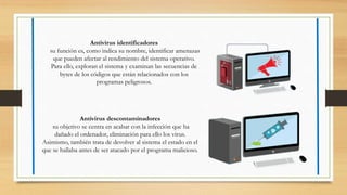 Antivirus identificadores
su función es, como indica su nombre, identificar amenazas
que pueden afectar al rendimiento del sistema operativo.
Para ello, exploran el sistema y examinan las secuencias de
bytes de los códigos que están relacionados con los
programas peligrosos.
Antivirus descontaminadores
su objetivo se centra en acabar con la infección que ha
dañado el ordenador, eliminación para ello los virus.
Asimismo, también trata de devolver al sistema el estado en el
que se hallaba antes de ser atacado por el programa malicioso.
 