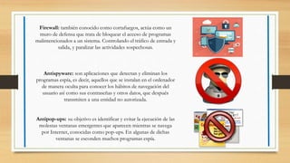 Firewall: también conocido como cortafuegos, actúa como un
muro de defensa que trata de bloquear el acceso de programas
malintencionados a un sistema. Controlando el tráfico de entrada y
salida, y paralizar las actividades sospechosas.
Antispyware: son aplicaciones que detectan y eliminan los
programas espía, es decir, aquellos que se instalan en el ordenador
de manera oculta para conocer los hábitos de navegación del
usuario así como sus contraseñas y otros datos, que después
transmiten a una entidad no autorizada.
Antipop-ups: su objetivo es identificar y evitar la ejecución de las
molestas ventanas emergentes que aparecen mientras se navega
por Internet, conocidas como pop-ups. En algunas de dichas
ventanas se esconden muchos programas espía.
 