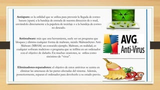 Antispam: es la utilidad que se utiliza para prevenir la llegada de correo
basura (spam) a la bandeja de entrada de nuestra dirección de e-mail,
enviándolo directamente a la papelera de reciclaje o a la bandeja de correo
no deseado.
Antimalware: más que una herramienta, suele ser un programa que
bloquea y elimina cualquier forma de malware, siendo Malwarebytes Anti-
Malware (MBAM) un conocido ejemplo. Malware, en realidad, es
cualquier software malicioso o programa que se infiltra en un ordenador
con el objetivo de dañarlo. En muchas ocasiones, se utiliza como
sinónimo de “virus”.
Eliminadores-reparadores: el objetivo de estos antivirus se centra en
eliminar las amenazas de las partes afectadas del sistema. Además,
posteriormente, reparan el ordenador para devolverlo a su estado previo.
 