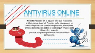No está instalado en el equipo, sino que realiza los
análisis desde Internet. Por ello, no funciona como un
medio de protección para la computadora, sino que se
emplea tan sólo para saber si existe algún virus en esta
última. Son, además,
pasivos porque no poseen un funcionamiento
permanente.
 