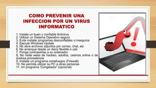 1. Instale un buen y confiable Antivirus
2. Utilizar un Sistema Operativo seguro
3. Evite instalar programas desconfiables o inseguros
4. Ejecute Windows Update
5. No abra archivos adjuntos por correo, chat, etc
6. No arranque desde un disco flexible o usb
7. Ponga contraseñas a su ordenador
8. No visite webs de hackeo, adultos, casinos online o de
dudosa procedencia
9. Instalar un programa cortafuegos (Firewall)
10. No permita utilizar su PC a otras personas
11. Un programa 'Congelador' (opcional)
 