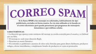 Se le llama SPAM a los mensajes no solicitados, habitualmente de tipo
publicitario, enviados en forma masiva. La vía más utilizada es la basada en
el correo electrónico pero puede presentarse por programas de mensajería
instantánea o por teléfono celular.
CARACTERÍSTICAS:
> La dirección que aparece como remitente del mensaje no resulta conocida para el usuario, y es habitual
que sea falsa.
> El mensaje no suele tener dirección Reply.
> Presentan un asunto llamativo.
> El contenido es publicitario: anuncios de sitios web, fórmulas para ganar dinero fácilmente, productos
milagro, ofertas inmobiliarias, o simplemente listados de productos en venta en promoción.
 