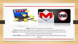 > Spam: enviado a través del correo electrónico.
> Spim: específico para aplicaciones de tipo Mensajería Instantánea (Skype, WhatsApp, etc).
> Spit: spam sobre telefonía IP. La telefonía IP consiste en la utilización de Internet como medio
de transmisión para realizar llamadas telefónicas.
> Spam SMS: spam destinado a enviarse a dispositivos móviles mediante SMS (Short Message
Service).
 