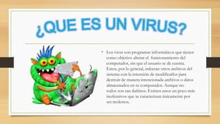 • Los virus son programas informáticos que tienen
como objetivo alterar el funcionamiento del
computador, sin que el usuario se de cuenta.
Estos, por lo general, infectan otros archivos del
sistema con la intensión de modificarlos para
destruir de manera intencionada archivos o datos
almacenados en tu computador. Aunque no
todos son tan dañinos. Existen unos un poco más
inofensivos que se caracterizan únicamente por
ser molestos.
 