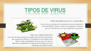 VIRUS RESIDENTES EN LA MEMORIA:
Estos virus se ocultan en la memoria de acceso aleatorio o
memoria RAM y afecta a todos los programas o ficheros
que en el momento en el que empiezan a ejecutarse.
VIRUS DE SOBREESCRITURA
Los virus de sobre escritura son aquellos que borran la información
que contienen los ficheros o programas, lo que inutiliza estos
ficheros total o parcialmente. Una vez este virus ataca tu
dispositivo, reemplazará el contenido de los ficheros que vaya
infectando sin cambiar su peso.
 
