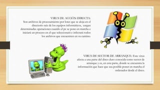 VIRUS DE ACCIÓN DIRECTA:
Son archivos de procesamiento por lotes que se aloja en el
directorio raíz de los equipos informáticos, cargan
determinadas operaciones cuando el pc se pone en marcha e
iniciará un proceso en el que seleccionará e infectará todos
los archivos que encuentren en su camino.
VIRUS DE SECTOR DE ARRANQUE: Este virus
afecta a una parte del disco duro conocida como sector de
arranque y es, en esta parte, donde se encuentra la
información que hace que sea posible poner en marcha el
ordenador desde el disco.
 