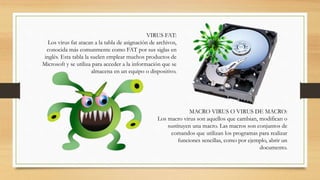 MACRO VIRUS O VIRUS DE MACRO:
Los macro virus son aquellos que cambian, modifican o
sustituyen una macro. Las macros son conjuntos de
comandos que utilizan los programas para realizar
funciones sencillas, como por ejemplo, abrir un
documento.
VIRUS FAT:
Los virus fat atacan a la tabla de asignación de archivos,
conocida más comunmente como FAT por sus siglas en
inglés. Esta tabla la suelen emplear muchos productos de
Microsoft y se utiliza para acceder a la información que se
almacena en un equipo o dispositivo.
 