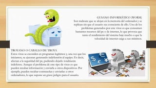 GUSANO INFORMÁTICO (WORM)
Son malware que se alojan en la memoria del ordenador y se
replican sin que el usuario sea consciente de ello. Uno de los
problemas generados por este virus es que consumen
bastantes recursos del pc o de internet, lo que provoca que
tanto el rendimiento del sistema baje mucho o que la
velocidad de internet caiga a sus mínimos.
TROYANO O CABALLO DE TROYA
Estos virus se esconden en programas legítimos y, una vez que los
iniciamos, se ejecutan generando indefensión al equipo. Es decir,
afectan a la seguridad del pc, pudiendo dejarlo totalmente
indefenso. Aunque el problema de este tipo de virus es que
pueden recabar información y enviarla a otros dispositivos. Por
ejemplo, pueden recabar contraseñas y enviarlas a otros
ordenadores, lo que supone un grave peligro para el usuario.
 