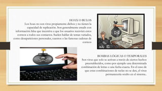 BOMBAS LÓGICAS O TEMPORALES
Son virus que solo se activan a través de ciertos hechos
preestablecidos, como por ejemplo una determinada
combinación de letras o una fecha exacta. En el caso de
que estas combinaciones de teclas no se den, el virus
permanecería oculto en el sistema..
HOAX O BULOS
Los hoax no son virus propiamente dichos y no tienen la
capacidad de replicación. Son generalmente emails con
información falsa que incentiva a que los usuarios reenvíen estos
correos a todos sus contactos. Suelen hablar de temas variados,
como desapariciones personales, cuentos o las famosas cadenas de
correos
 