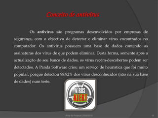 Conceito de antivírus

        Os antivírus são programas desenvolvidos por empresas de
segurança, com o objectivo de detectar e eliminar vírus encontrados no
computador. Os antivírus possuem uma base de dados contendo as
assinaturas dos vírus de que podem eliminar. Desta forma, somente após a
actualização do seu banco de dados, os vírus recém-descobertos podem ser
detectados. A Panda Software criou um serviço de heurística que foi muito
popular, porque detectou 98.92% dos vírus desconhecidos (não na sua base
de dados) num teste.




                            Área de Projecto 2009/2010                      10
 