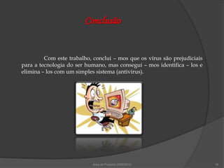 Conclusão


         Com este trabalho, conclui – mos que os vírus são prejudiciais
para a tecnologia do ser humano, mas consegui – mos identifica – los e
elimina – los com um simples sistema (antivírus).




                           Área de Projecto 2009/2010                     16
 