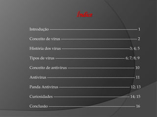 Índice

Introdução ------------------------------------------------------------------- 1

Conceito de vírus ---------------------------------------------------------- 2

História dos vírus ----------------------------------------------------3; 4; 5

Tipos de vírus ----------------------------------------------------- 6; 7; 8; 9

Conceito de antivírus --------------------------------------------------- 10

Antivírus ------------------------------------------------------------------- 11

Panda Antivírus ------------------------------------------------------ 12; 13

Curiosidades ---------------------------------------------------------- 14; 15

Conclusão ------------------------------------------------------------------ 16
 