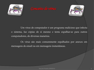 Conceito de vírus



        Um vírus de computador é um programa malicioso que infecta
o sistema, faz cópias de si mesmo e tenta espalhar-se para outros
computadores, de diversas maneiras.

        Os vírus são mais comummente espalhados por anexos em
mensagens de email ou em mensagens instantâneas.




                         Área de Projecto 2009/2010                  2
 