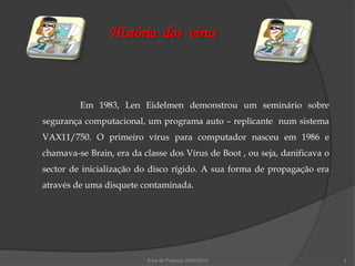 História dos vírus



         Em 1983, Len Eidelmen demonstrou um seminário sobre
segurança computacional, um programa auto – replicante num sistema
VAX11/750. O primeiro vírus para computador nasceu em 1986 e
chamava-se Brain, era da classe dos Vírus de Boot , ou seja, danificava o
sector de inicialização do disco rígido. A sua forma de propagação era
através de uma disquete contaminada.




                          Área de Projecto 2009/2010                        3
 