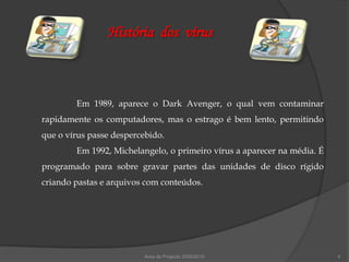 História dos vírus



        Em 1989, aparece o Dark Avenger, o qual vem contaminar
rapidamente os computadores, mas o estrago é bem lento, permitindo
que o vírus passe despercebido.
        Em 1992, Michelangelo, o primeiro vírus a aparecer na média. É
programado para sobre gravar partes das unidades de disco rígido
criando pastas e arquivos com conteúdos.




                         Área de Projecto 2009/2010                      4
 