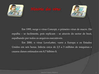 História dos vírus



        Em 1995, surge o vírus Concept, o primeiro vírus de macro. Ele
espalha – se facilmente, pois replicam – se através do sector de boot,
espalhando por todos os arquivos executáveis.
        Em 2000, o vírus LoveLetter, varre a Europa e os Estados
Unidos em seis horas. Infecta cerca de 2,5 a 3 milhões de máquinas e
causou danos estimados em 8,7 bilhões $.




                         Área de Projecto 2009/2010                      5
 