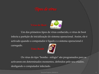 Tipos de vírus


                  Vírus de Boot

         Um dos primeiros tipos de vírus conhecido, o vírus de boot
infecta a partição de inicialização do sistema operacional. Assim, ele é
activado quando o computador é ligado e o sistema operacional é
carregado.
                  Time Bomb


         Os vírus do tipo "bomba - relógio" são programados para se
activarem em determinados momentos, definidos pelo seu criador,
desligando o computador infectado.

                            Área de Projecto 2009/2010                     6
 