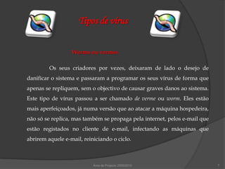 Tipos de vírus


                  Worms ou vermes

         Os seus criadores por vezes, deixaram de lado o desejo de
danificar o sistema e passaram a programar os seus vírus de forma que
apenas se repliquem, sem o objectivo de causar graves danos ao sistema.
Este tipo de vírus passou a ser chamado de verme ou worm. Eles estão
mais aperfeiçoados, já numa versão que ao atacar a máquina hospedeira,
não só se replica, mas também se propaga pela internet, pelos e-mail que
estão registados no cliente de e-mail, infectando as máquinas que
abrirem aquele e-mail, reiniciando o ciclo.



                           Área de Projecto 2009/2010                      7
 