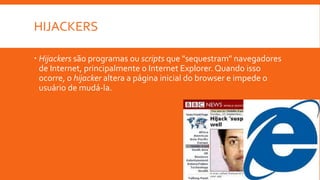 HIJACKERS
 Hijackers são programas ou scripts que "sequestram" navegadores
de Internet, principalmente o Internet Explorer. Quando isso
ocorre, o hijacker altera a página inicial do browser e impede o
usuário de mudá-la.
 
