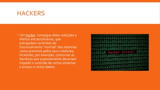 HACKERS
 Um hacker consegue obter soluções e
efeitos extraordinários, que
extrapolam os limites do
funcionamento "normal" dos sistemas
como previstos pelos seus criadores;
incluindo, por exemplo, contornar as
barreiras que supostamente deveriam
impedir o controle de certos sistemas
e acesso a certos dados.
 
