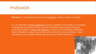 PHZEAKER
 Phreaker é o nome dado aos hackers de telefonia. (Phone+Freak ou Phreak).
 É o uso indevido de linhas telefônicas, fixas ou celulares. No passado, os phreakers
empregavam gravadores de fita e outros dispositivos para produzir sinais de
controle e enganar o sistema de telefonia. Conforme as companhias telefônicas
foram reforçando a segurança, as técnicas tornaram-se mais complexas. Hoje, o
phreaking é uma atividade elaborada, que poucos hackers dominam.
 