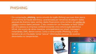 PHISHING
 Em computação, phishing, termo oriundo do inglês (fishing) que quer dizer pesca,
é uma forma de fraude eletrônica, caracterizada por tentativas de adquirir dados
pessoais de diversos tipos; senhas, dados financeiros como número de cartões de
crédito e outros dados pessoais. O ato consiste em um fraudador se fazer passar
por uma pessoa ou empresa confiável enviando uma comunicação eletrônica
oficial. Isto ocorre de várias maneiras, principalmente por email, mensagem
instantânea, SMS, dentre outros. Como o nome propõe (Phishing), é uma
tentativa de um fraudador tentar "pescar" informações pessoais de usuários
desavisados ou inexperientes.
 