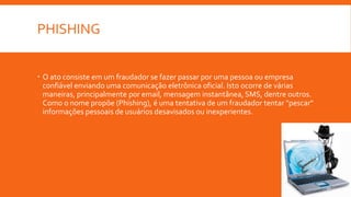 PHISHING
 O ato consiste em um fraudador se fazer passar por uma pessoa ou empresa
confiável enviando uma comunicação eletrônica oficial. Isto ocorre de várias
maneiras, principalmente por email, mensagem instantânea, SMS, dentre outros.
Como o nome propõe (Phishing), é uma tentativa de um fraudador tentar "pescar"
informações pessoais de usuários desavisados ou inexperientes.
 