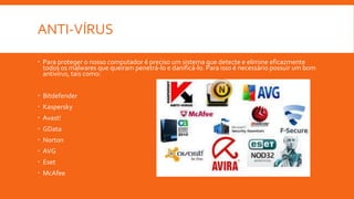 ANTI-VÍRUS
 Para proteger o nosso computador é preciso um sistema que detecte e elimine eficazmente
todos os malwares que queiram penetrá-lo e danificá-lo. Para isso é necessário possuir um bom
antivírus, tais como:
 Bitdefender
 Kaspersky
 Avast!
 GData
 Norton
 AVG
 Eset
 McAfee
 