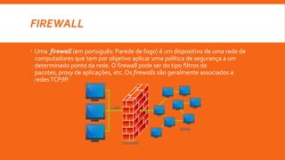 FIREWALL
 Uma firewall (em português: Parede de fogo) é um dispositivo de uma rede de
computadores que tem por objetivo aplicar uma política de segurança a um
determinado ponto da rede. O firewall pode ser do tipo filtros de
pacotes, proxy de aplicações, etc. Os firewalls são geralmente associados a
redesTCP/IP.
 